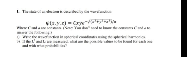 1. The state of an electron is described by the wavefunction
V(x,y,z) = Cxye¬V(x²+y² +z*)/a
Where C and a are constants. (Note: You don" need to know the constants C and a to
answer the following.)
a) Write the wavefunction in spherical coordinates using the spherical harmonics.
b) If the L² and L; are measured, what are the possible values to be found for each one
and with what probabilities?
