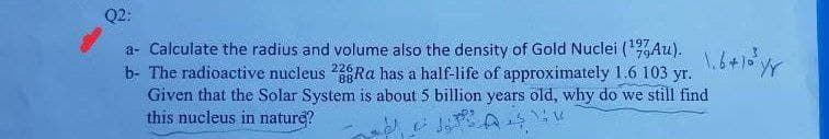 Q2:
a- Calculate the radius and volume also the density of Gold Nuclei (Au).
b- The radioactive nucleus Ra has a half-life of approximately 1.6 103 yr.
Given that the Solar System is about 5 billion years old, why do we still find
this nucleus in nature?
197
226
