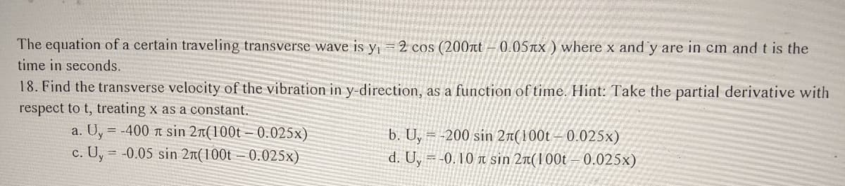 The equation of a certain traveling transverse wave is y = 2 cos (200nt – 0.057x ) where x and y are in cm and t is the
time in seconds.
18. Find the transverse velocity of the vibration in y-direction, as a function of time. Hint: Take the partial derivative with
respect to t, treating x as a constant.
a. Uy
c. U, = -0.05 sin 2n(100t – 0.025x)
= -400 r sin 2n(100t – 0.025x)
b. U, = -200 sin 2r(100t – 0.025x)
d. U, = -0. 10 r sin 2a(100t – 0.025x)
