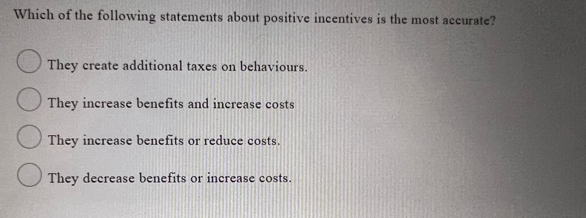 Which of the following statements about positive incentives is the most accurate?
They create additional taxes on behaviours.
They increase benefits and increase costs
They increase benefits or reduce costs.
They decrease benefits or increase costs.
