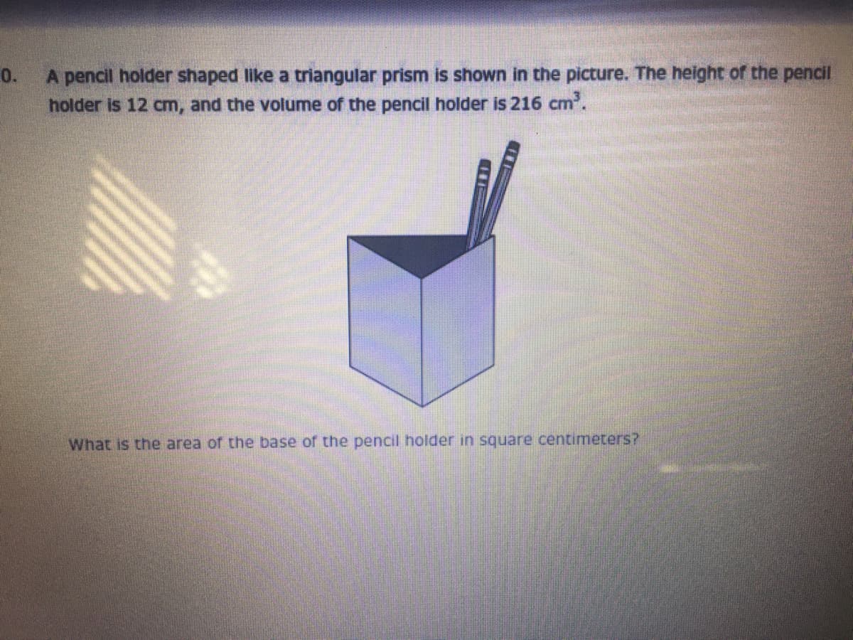 0.
A pencil holder shaped like a triangular prism is shown in the picture. The height of the pencil
holder is 12 cm, and the volume of the pencil holder is 216 cm.
What is the area of the base of the pencil holder in square centimeters?
