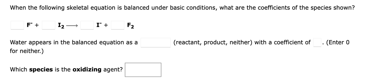 When the following skeletal equation is balanced under basic conditions, what are the coefficients of the species shown?
F +
I2
I +
F2
>
Water appears in the balanced equation as a
(reactant, product, neither) with a coefficient of
(Enter 0
for neither.)
Which species is the oxidizing agent?
