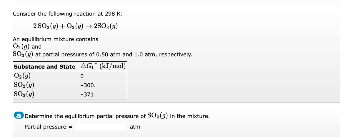 Consider the following reaction at 298 K:
2 SO2 (g) + O2 (9) → 2SO3 (g)
An equilibrium mixture contains
O2 (g) and
SO3 (9) at partial pressures of 0.50 atm and 1.0 atm, respectively.
Substance and State AGf° (kJ/mol)
O2 (9)
SO2 (g)
SO3 (g)
-300.
-371
a Determine the equilibrium partial pressure of SO2 (g) in the mixture.
Partial pressure
atm
