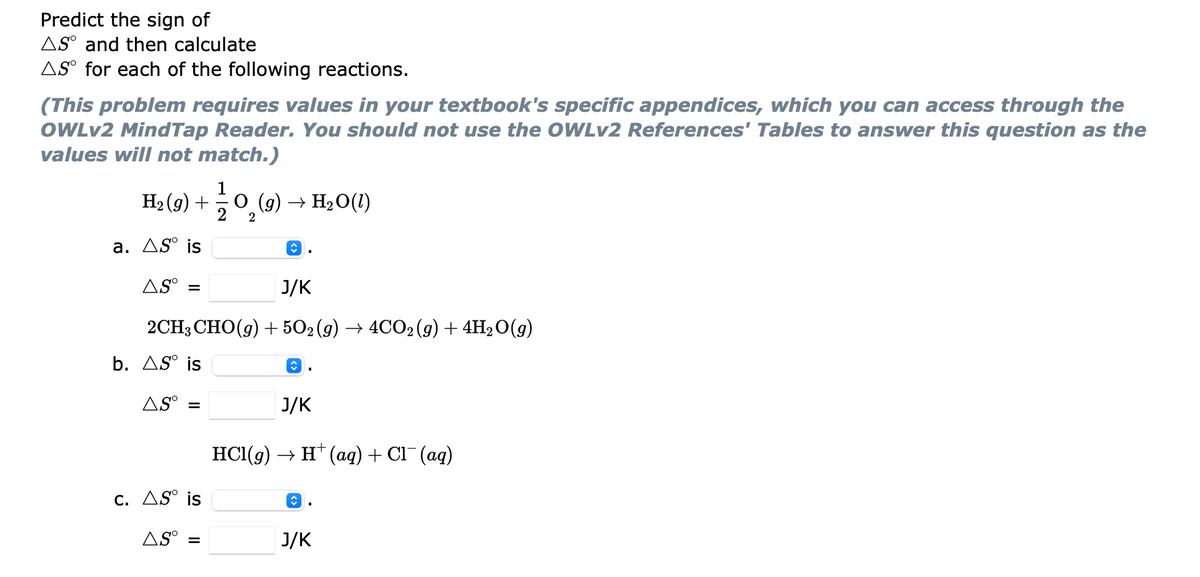 Predict the sign of
AS° and then calculate
AS° for each of the following reactions.
(This problem requires values in your textbook's specific appendices, which you can access through the
OWLV2 MindTap Reader. You should not use the OWLV2 References' Tables to answer this question as the
values will not match.)
На (9) +
O (g) → H2O(1)
2
2
а. Д5° is
AS°
J/K
%3D
2CH3CHO(g) + 502 (9) —> 4CО:(9) + 4H,0(9)
b. AS° is
AS°
J/K
HС(9) > н (aд) + CI (аq)
С. ДS° is
AS° =
J/K
