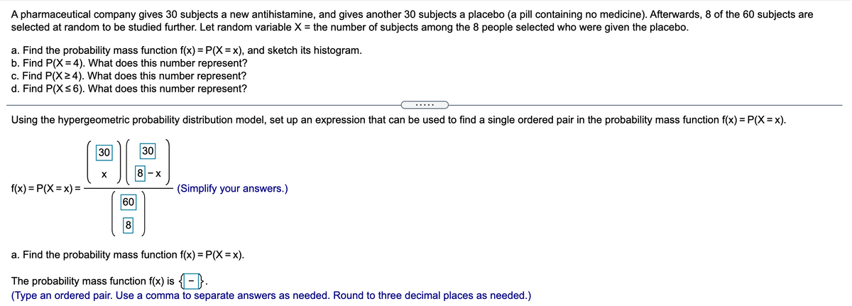 A pharmaceutical company gives 30 subjects a new antihistamine, and gives another 30 subjects a placebo (a pill containing no medicine). Afterwards, 8 of the 60 subjects are
selected at random to be studied further. Let random variable X = the number of subjects among the 8 people selected who were given the placebo.
%3D
a. Find the probability mass function f(x) = P(X=x), and sketch its histogram.
b. Find P(X = 4). What does this number represent?
c. Find P(X24). What does this number represent?
d. Find P(X<6). What does this number represent?
.....
Using the hypergeometric probability distribution model, set up an expression that can be used to find a single ordered pair in the probability mass function f(x) =P(X=x).
30
30
X
8 - x
f(x) = P(X = x) =
(Simplify your answers.)
60
8
a. Find the probability mass function f(x) = P(X =x).
The probability mass function f(x) is - }.
(Type an ordered pair. Use a comma to separate answers as needed. Round to three decimal places as needed.)
