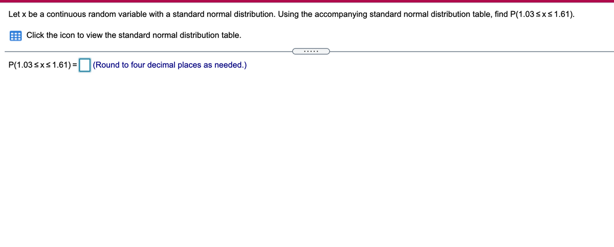 Let x be a continuous random variable with a standard normal distribution. Using the accompanying standard normal distribution table, find P(1.03<x<1.61).
Click the icon to view the standard normal distribution table.
.....
P(1.03sxs1.61) =
(Round to four decimal places as needed.)
