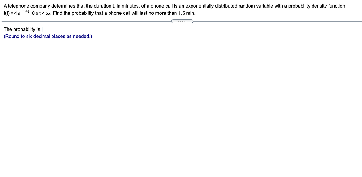 A telephone company determines that the duration t, in minutes, of a phone call is an exponentially distributed random variable with a probability density function
f(t) = 4 e -4, 0st<o. Find the probability that a phone call will last no more than 1.5 min.
.....
The probability is
(Round to six decimal places as needed.)
