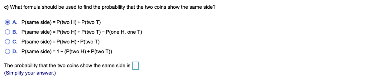 c) What formula should be used to find the probability that the two coins show the same side?
A. P(same side) = P(two H) + P(two T)
B. P(same side) = P(two H) + P(two T) - P(one H, one T)
C. P(same side) = P(two H) • P(two T)
D. P(same side) = 1- (P(two H) + P(two T))
The probability that the two coins show the same side is
(Simplify your answer.)
