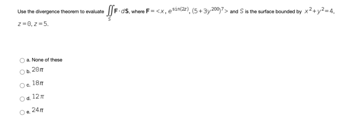 Use the divergence theorem to evaluate
F.dS, where F = <x, e$in(2z), (5 +3y200)7> and S is the surface bounded by x²+y²=4,
z = 0, z = 5.
O a. None of these
O b. 20n
Oc.
18n
O d. 12n
O e.
24n
