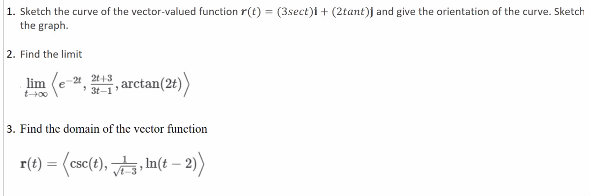 (3sect)i+ (2tant)j and give the orientation of the curve. Sketch
1. Sketch the curve of the vector-valued function r(t)
the graph.
||
2. Find the limit
-2t 2t+3
> 3t–1
arctan(2t))
lim
3. Find the domain of the vector function
r(t) =
r() = <csc(), 늘,In(t -2)
%3D
|
