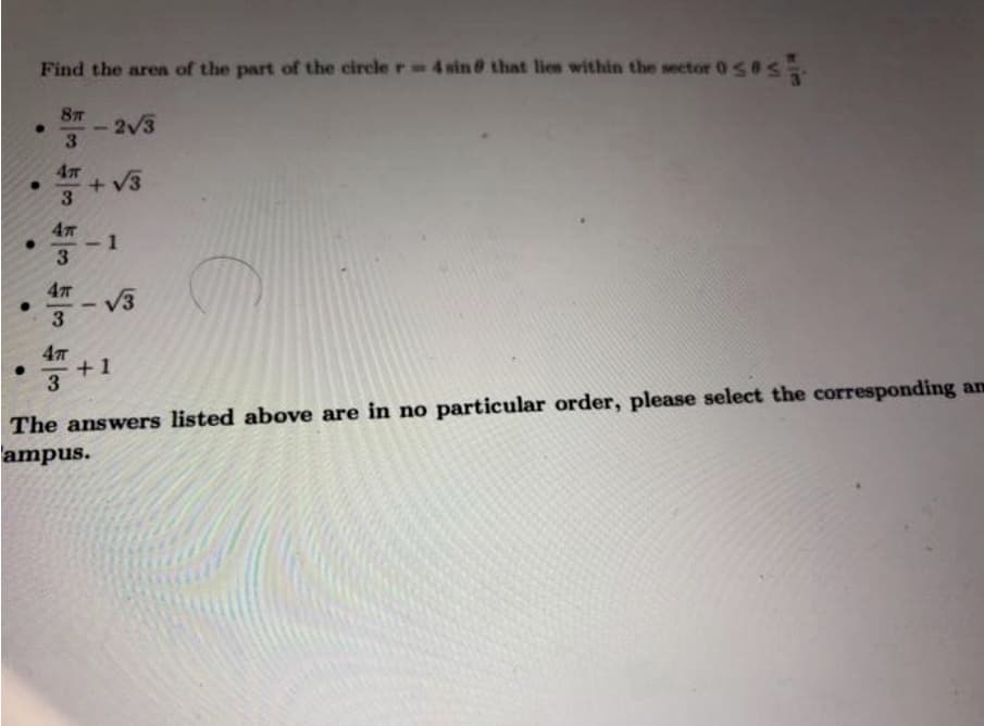 Find the aren of the part of the circle r-4sin @ that lies
within the sector 0S0
-2V3
3
4元
+V3
3
- 1
3
V3
3
+1
3
The answers listed above are in no particular order, please select the corresponding an
ampus.
