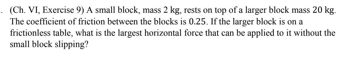 (Ch. VI, Exercise 9) A small block, mass 2 kg, rests on top of a larger block mass 20 kg.
The coefficient of friction between the blocks is 0.25. If the larger block is on a
frictionless table, what is the largest horizontal force that can be applied to it without the
small block slipping?
