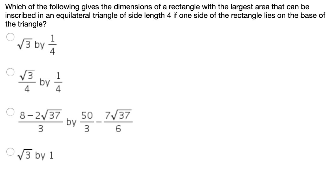 Which of the following gives the dimensions of a rectangle with the largest area that can be
inscribed in an equilateral triangle of side length 4 if one side of the rectangle lies on the base of
the triangle?
V3 by
4
V3
by
50 7/37
by
3
8- 2/37
3
O3 by 1
