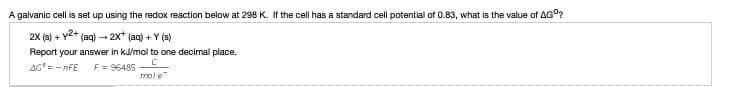 A galvanic cell is set up using the redox reaction below at 298 K. If the cell has a standard cell potential of 0.83, what is the value of AG°?
2X (s) + Y2+ (aq) - 2x* (aq) + Y (s)
Report your answer in kJ/mol to one decimal place.
AG= - nFE
F = 96485
mol e
