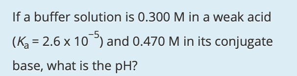 If a buffer solution is 0.300 M in a weak acid
-5,
(K = 2.6 x 10) and 0.470 M in its conjugate
base, what is the pH?
