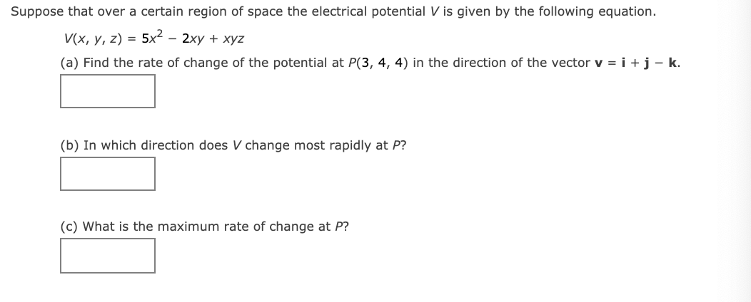 Suppose that over a certain region of space the electrical potential V is given by the following equation.
V(x, y, z) = 5x² – 2xy + xyz
(a) Find the rate of change of the potential at P(3, 4, 4) in the direction of the vector v = i +j- k.
(b) In which direction does V change most rapidly at P?
(c) What is the maximum rate of change at P?
