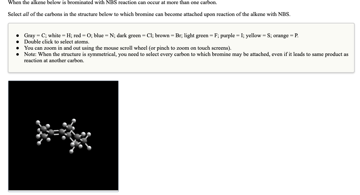 When the alkene below is brominated with NBS reaction can occur at more than one carbon.
Select all of the carbons in the structure below to which bromine can become attached upon reaction of the alkene with NBS.
• Gray = C; white = H; red = 0; blue = N; dark green = Cl; brown = Br; light green = F; purple = I; yellow = S; orange = P.
Double click to select atoms.
You can zoom in and out using the mouse scroll wheel (or pinch to zoom on touch screens).
Note: When the structure is symmetrical, you need to select every carbon to which bromine may be attached, even if it leads to same product as
reaction at another carbon.
