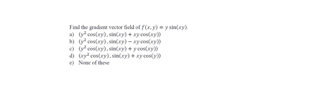 Find the gradient vector field of f (x, y) = y sin(xy).
a) (y? cos(xy), sin(xy) + xy cos(xy))
b) (y² cos(xy),sin(xy) – xy cos(xy))
c) (y² cos(xy),sin(xy) + y cos(xy))
d) (xy² cos(xy), sin(xy) + xy cos(y))
e) None of these
