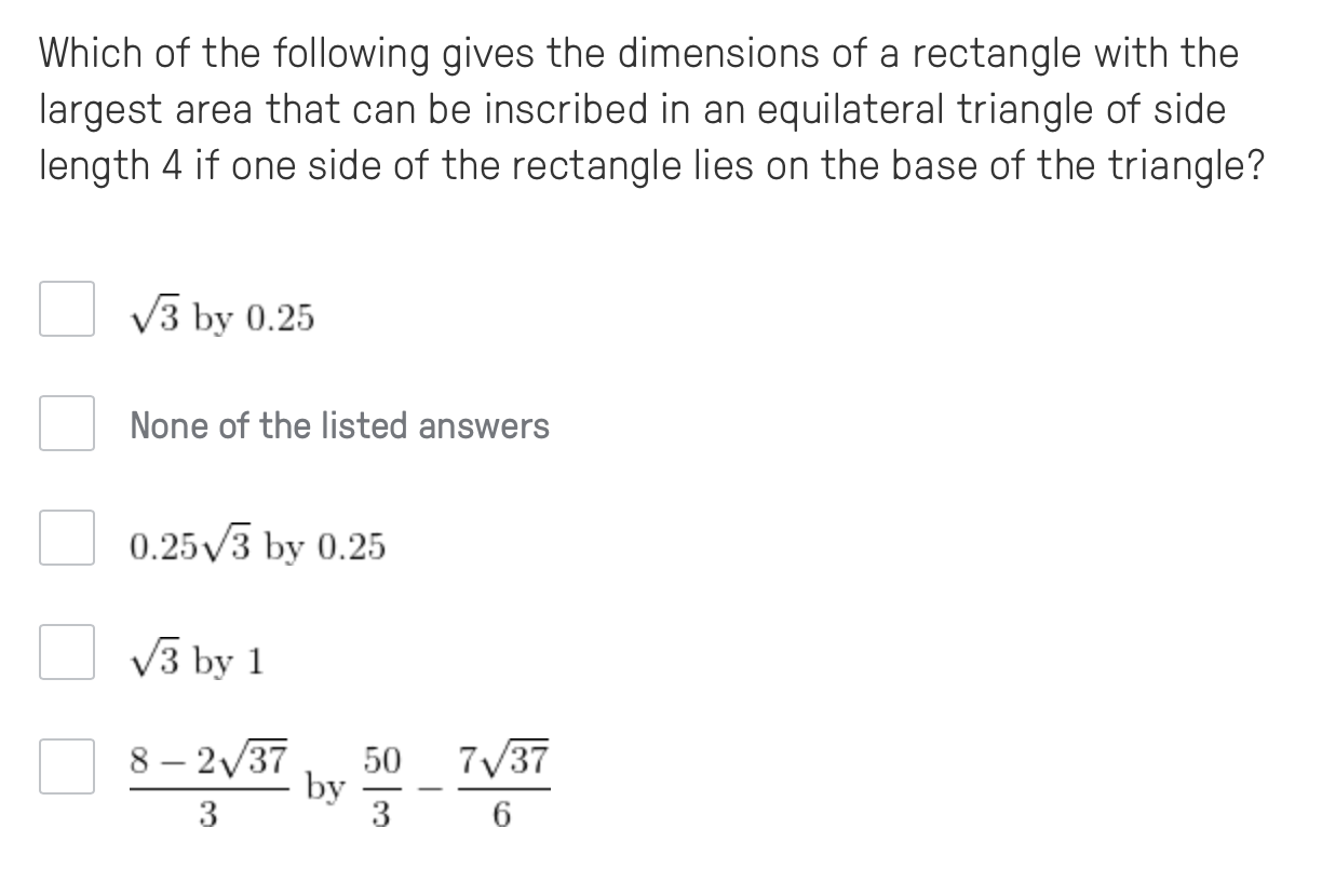 Which of the following gives the dimensions of a rectangle with the
largest area that can be inscribed in an equilateral triangle of side
length 4 if one side of the rectangle lies on the base of the triangle?
V3 by 0.25
None of the listed answers
0.25/3 by 0.25
V3 by 1
8 – 2/37
7/37
50
by
3
3
