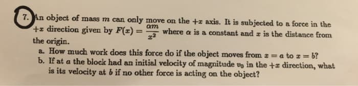 An object of mass m can only move on the +z axis. It is subjected to a force in the
+z direction given by F(x) =
the origin.
a. How much work does this force do if the object moves from z = a
b. If at a the block had an initial velocity of magnitude vo in the +z direction, what
is its velocity at b if no other force is acting on the object?
am
where a is a constant and z is the distance from
to z = b?
