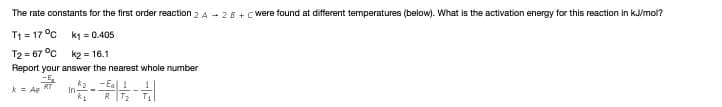 The rate constants for the first order reaction 2 A - 2 8 + Cwere found at different temperatures (below). What is the activation energy for this reaction in k/mol?
T1 = 17 °c
k1 = 0.405
T2 = 67 °C
k2 = 16.1
Report your answer the nearest whole number
k2
In-
R T2
k = Ae
%3B
