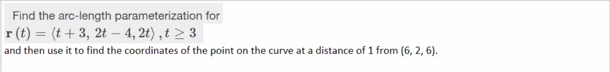 Find the arc-length parameterization for
r (t) = (t + 3, 2t – 4, 2t) , t > 3
|
and then use it to find the coordinates of the point on the curve at a distance of 1 from (6, 2, 6).
