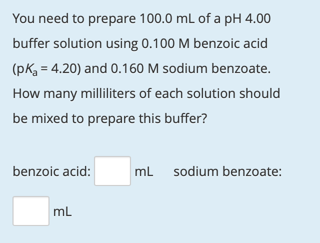 You need to prepare 100.0 mL of a pH 4.00
buffer solution using 0.100 M benzoic acid
(pKa = 4.20) and 0.160 M sodium benzoate.
How many milliliters of each solution should
be mixed to prepare this buffer?
benzoic acid:
mL
sodium benzoate:
mL
