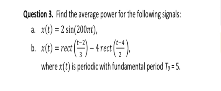 Question 3. Find the average power for the following signals:
x(t) = 2 sin(200rt),
b. zC) = rect (-4rect
where x(t) is periodic with fundamental period To= 5.
2
