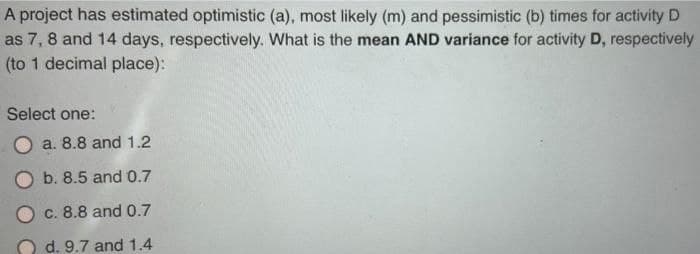 A project has estimated optimistic (a), most likely (m) and pessimistic (b) times for activity D
as 7, 8 and 14 days, respectively. What is the mean AND variance for activity D, respectively
(to 1 decimal place):
Select one:
a. 8.8 and 1.2
b. 8.5 and 0.7
O c. 8.8 and 0.7
d. 9.7 and 1.4
