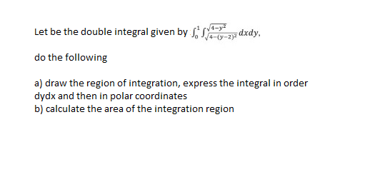 4-y²
Let be the double integral given by f(y-2)2 dxdy,
do the following
a) draw the region of integration, express the integral in order
dydx and then in polar coordinates
b) calculate the area of the integration region