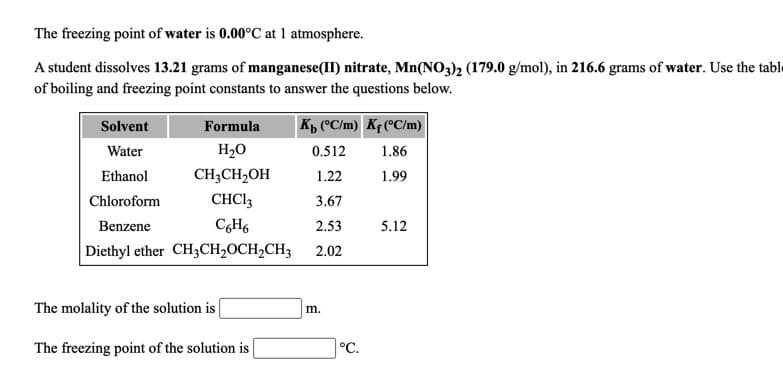 The freezing point of water is 0.00°C at 1 atmosphere.
A student dissolves 13.21 grams of manganese(II) nitrate, Mn(NO3)2 (179.0 g/mol), in 216.6 grams of water. Use the table
of boiling and freezing point constants to answer the questions below.
Solvent
Formula
|K, (*C/m) Kf (°C/m)
Water
H2O
0.512
1.86
Ethanol
CH;CH,OH
1.22
1.99
Chloroform
CHCI3
3.67
Benzene
2.53
5.12
Diethyl ether CH3CH2OCH2CH3
2.02
The molality of the solution is
m.
The freezing point of the solution is
°C.
