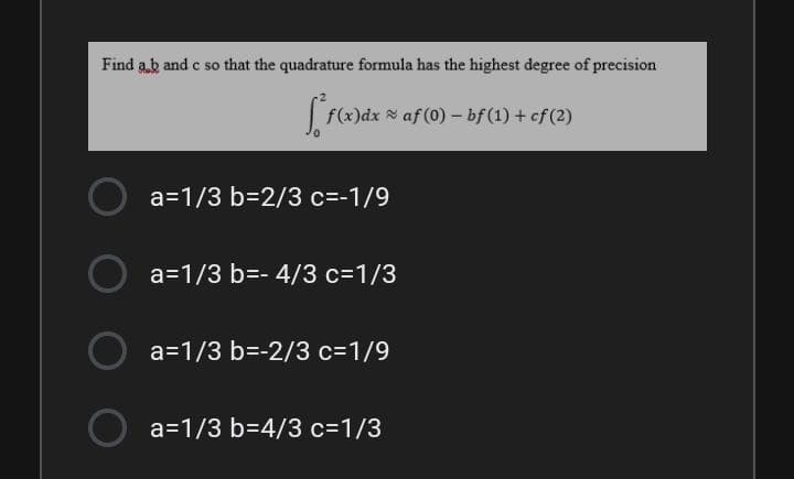 Find ab and c so that the quadrature formula has the highest degree of precision
f(x)dx af (0) - bf (1) + cf (2)
a=1/3 b=2/3 c=-1/9
a=1/3 b=- 4/3 c=1/3
a=1/3 b=-2/3 c=1/9
a=1/3 b=4/3 c=1/3
