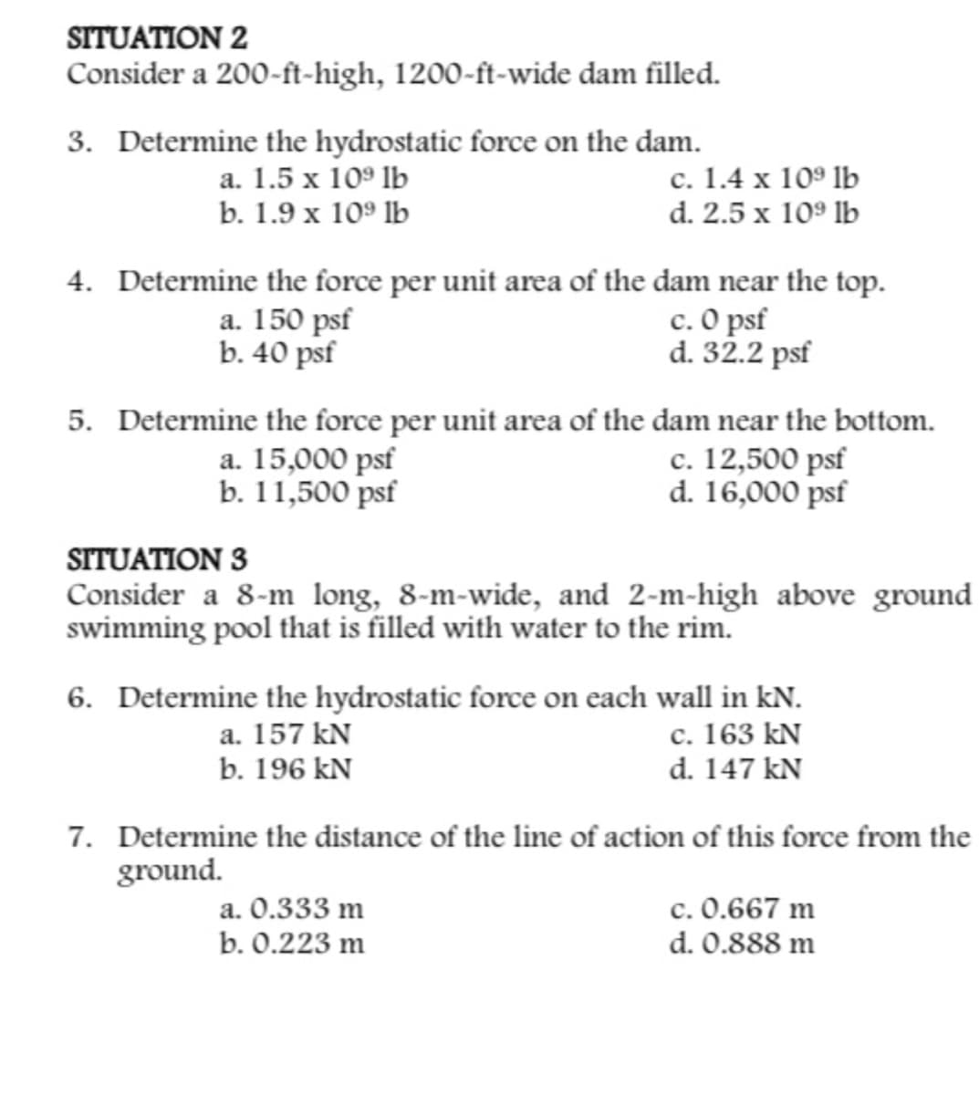SITUATION 2
Consider a 200-ft-high, 1200-ft-wide dam filled.
3. Determine the hydrostatic force on the dam.
a. 1.5 x 109 lb
c. 1.4 x 109 lb
d. 2.5 x 10⁹ lb
b. 1.9 x 109 lb
4. Determine the force per unit area of the dam near the top.
a. 150 psf
b. 40 psf
c. 0 psf
d. 32.2 psf
5. Determine the force per unit area of the dam near the bottom.
a. 15,000 psf
b. 11,500 psf
c. 12,500 psf
d. 16,000 psf
SITUATION 3
Consider a 8-m long, 8-m-wide, and 2-m-high above ground
swimming pool that is filled with water to the rim.
6. Determine the hydrostatic force on each wall in kN.
a. 157 kN
c. 163 kN
d. 147 kN
b. 196 kN
7. Determine the distance of the line of action of this force from the
ground.
a. 0.333 m
c. 0.667 m
b. 0.223 m
d. 0.888 m