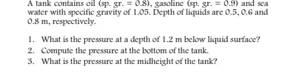 A tank contains oil (sp. gr. = 0.8), gasoline (sp. gr. = 0.9) and sea
water with specific gravity of 1.05. Depth of liquids are 0.5, 0.6 and
0.8 m, respectively.
1. What is the pressure at a depth of 1.2 m below liquid surface?
2. Compute the pressure at the bottom of the tank.
3. What is the pressure at the midheight of the tank?
