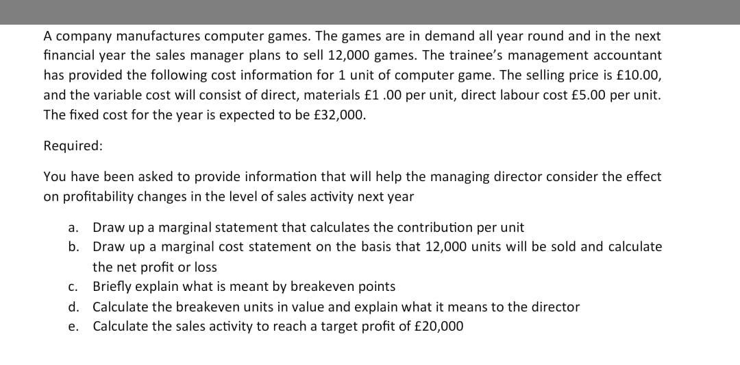 A company manufactures computer games. The games are in demand all year round and in the next
financial year the sales manager plans to sell 12,000 games. The trainee's management accountant
has provided the following cost information for 1 unit of computer game. The selling price is £10.00,
and the variable cost will consist of direct, materials £1.00 per unit, direct labour cost £5.00 per unit.
The fixed cost for the year is expected to be £32,000.
Required:
You have been asked to provide information that will help the managing director consider the effect
on profitability changes in the level of sales activity next year
Draw up a marginal statement that calculates the contribution per unit
Draw up a marginal cost statement on the basis that 12,000 units will be sold and calculate
a.
b.
the net profit or loss
Briefly explain what is meant by breakeven points
С.
d. Calculate the breakeven units in value and explain what it means to the director
Calculate the sales activity to reach a target profit of £20,000
e.
