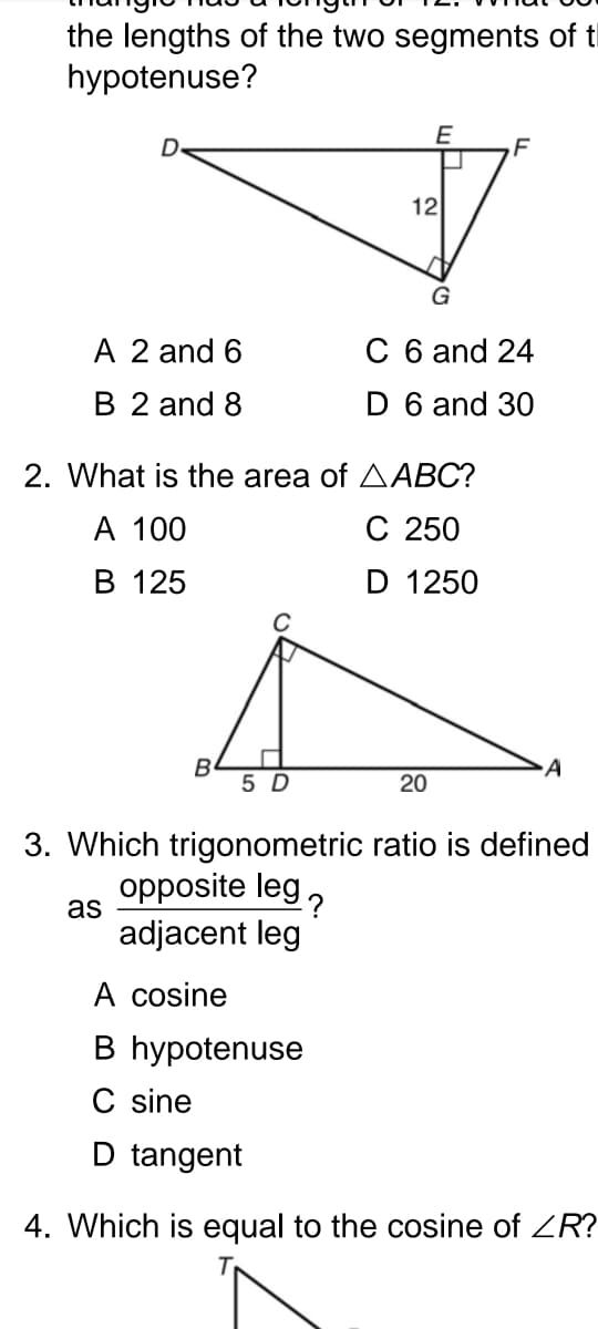 the lengths of the two segments of t
hypotenuse?
E
12
G
A 2 and 6
C 6 and 24
B 2 and 8
D 6 and 30
2. What is the area of AABC?
А 100
C 250
В 125
D 1250
5 D
20
3. Which trigonometric ratio is defined
opposite leg,
as
adjacent leg
A cosine
B hypotenuse
C sine
D tangent
4. Which is equal to the cosine of ZR?

