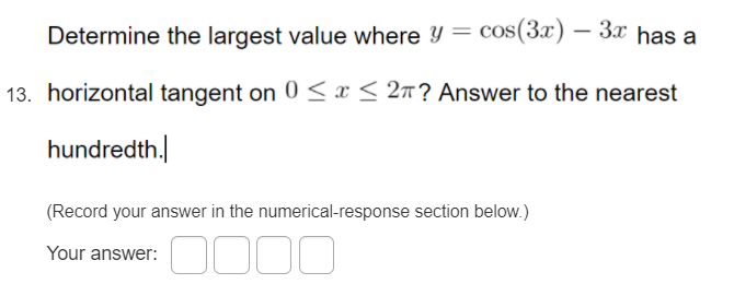 Determine the largest value where Y = cos(3x) – 3x has a
13. horizontal tangent on 0 <x< 2n? Answer to the nearest
hundredth.
(Record your answer in the numerical-response section below.)
Your answer:
