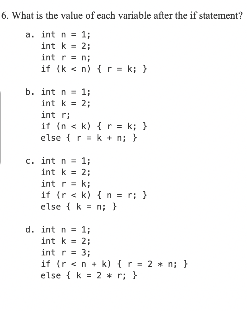6. What is the value of each variable after the if statement?
a. int n
1;
%3|
int k
2;
%D
int r = n;
if (k < n) { r = k; }
%3D
b. int n =
1;
int k
2;
int r;
if (n
else { r = k + n; }
k) { r = k; }
c. int n = 1;
int k
2;
k;
if (r < k) {n = r; }
else { k = n; }
int r =
d. int n = 1;
int k
2;
int r =
3;
if (r <n + k) { r = 2 * n; }
else { k = 2 * r; }

