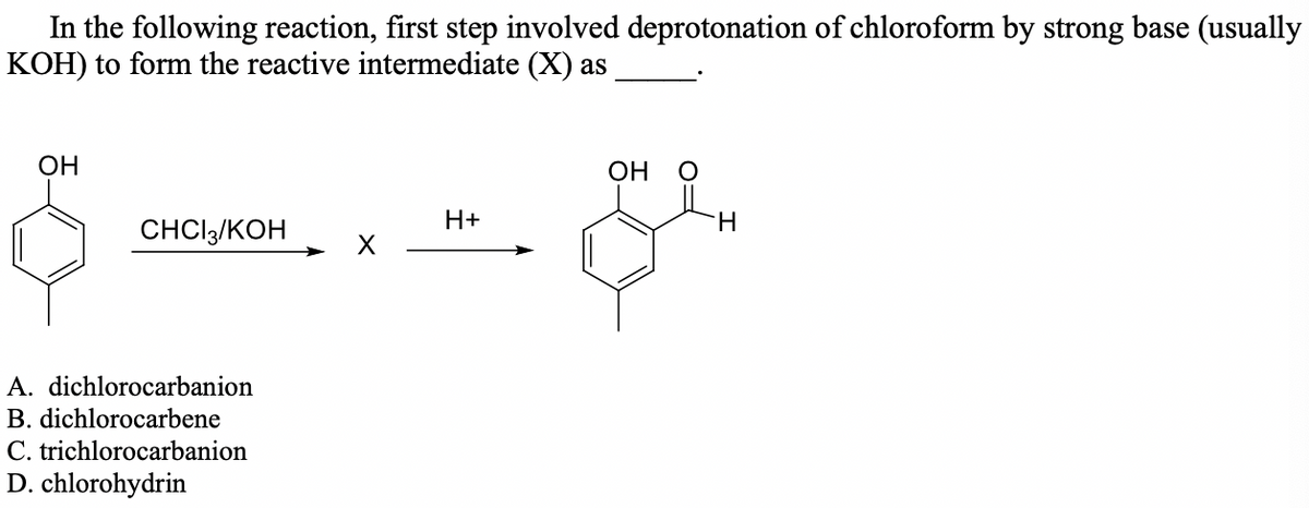 In the following reaction, first step involved deprotonation of chloroform by strong base (usually
KOH) to form the reactive intermediate (X) as
ОН
OH
H+
H.
CHCI3/KOH
A. dichlorocarbanion
B. dichlorocarbene
C. trichlorocarbanion
D. chlorohydrin
