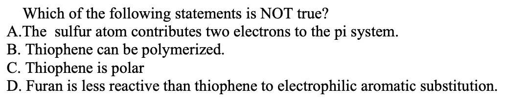 Which of the following statements is NOT true?
A.The sulfur atom contributes two electrons to the pi system.
B. Thiophene can be polymerized.
C. Thiophene is polar
D. Furan is less reactive than thiophene to electrophilic aromatic substitution.
