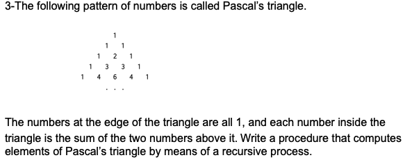 3-The following pattern of numbers is called Pascal's triangle.
1
1
1
1
2
1
1
3
3
1
1 4 6 4 1
The numbers at the edge of the triangle are all 1, and each number inside the
triangle is the sum of the two numbers above it. Write a procedure that computes
elements of Pascal's triangle by means of a recursive process.
