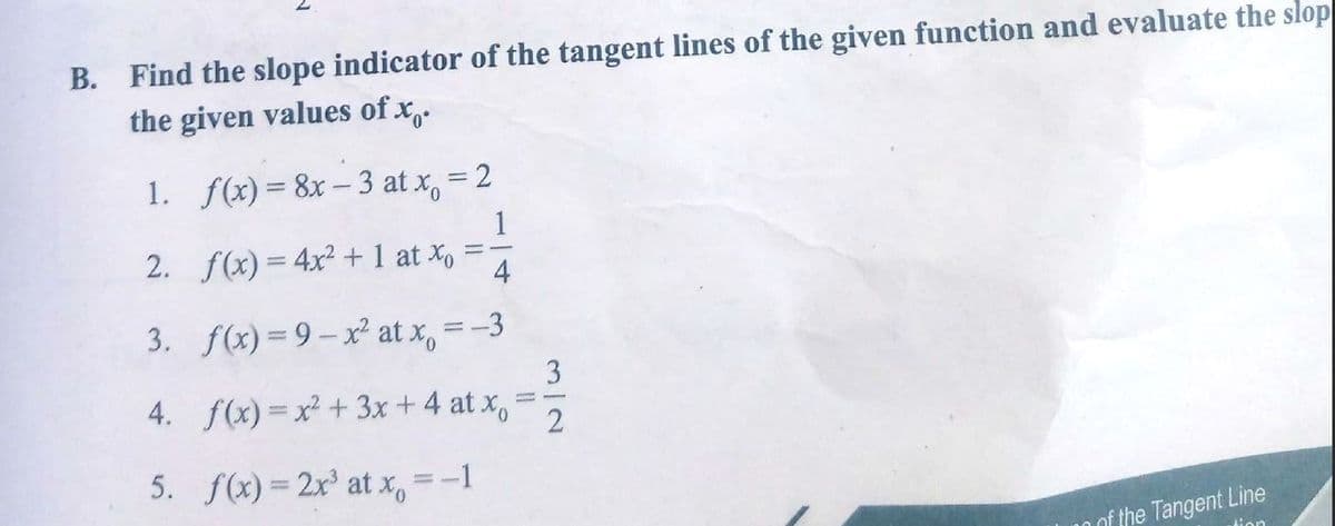 B. Find the slope indicator of the tangent lines of the given function and evaluate the slop
the given values of x,.
1. f(x) = 8x– 3 at x, = 2
1
2. f(x) = 4x² + 1 at X, =-
4
3. f(x) = 9– x² at x, =-3
3
4. f(x) = x² + 3x +4 at x,
=5
5. f(x) = 2x° at x, =-1
of the Tangent Line
tion
