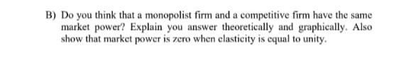 B) Do you think that a monopolist firm and a competitive firm have the same
market power? Explain you answer theoretically and graphically. Also
show that market power is zcro when clasticity is cqual to unity.
