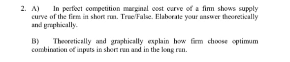 2. A) In perfect competition marginal cost curve of a firm shows supply
curve of the firm in short run. True/False. Elaborate your answer theoretically
and graphically.
B)
Theoretically and graphically explain how firm choose optimum
combination of inputs in short run and in the long run.
