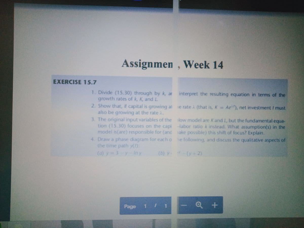 Assignmen , Week 14
EXERCISE 15.7
1. Divide (15.30) through by k, ar
growth rates of k, K, and L.
2. Show that, if capital is growing at
also be growing at the rate i.
3. The original input variables of the low model are Kand L, but the fundamental equa-
tion (15.30) focuses on the capi -labor ratio k instead. What assumption(s) in the
model is(are) responsible for (and sake possible) this shift of focus? Explain.
Draw a phase diagram for each o he following, and discuss the qualitative aspects of
the time path y():
(a) y= 3-y In y
interpret the resulting equation in terms of the
se rate (that is, K Ae), net investment / must
(b) y:
(y+2)
Page
1 1
