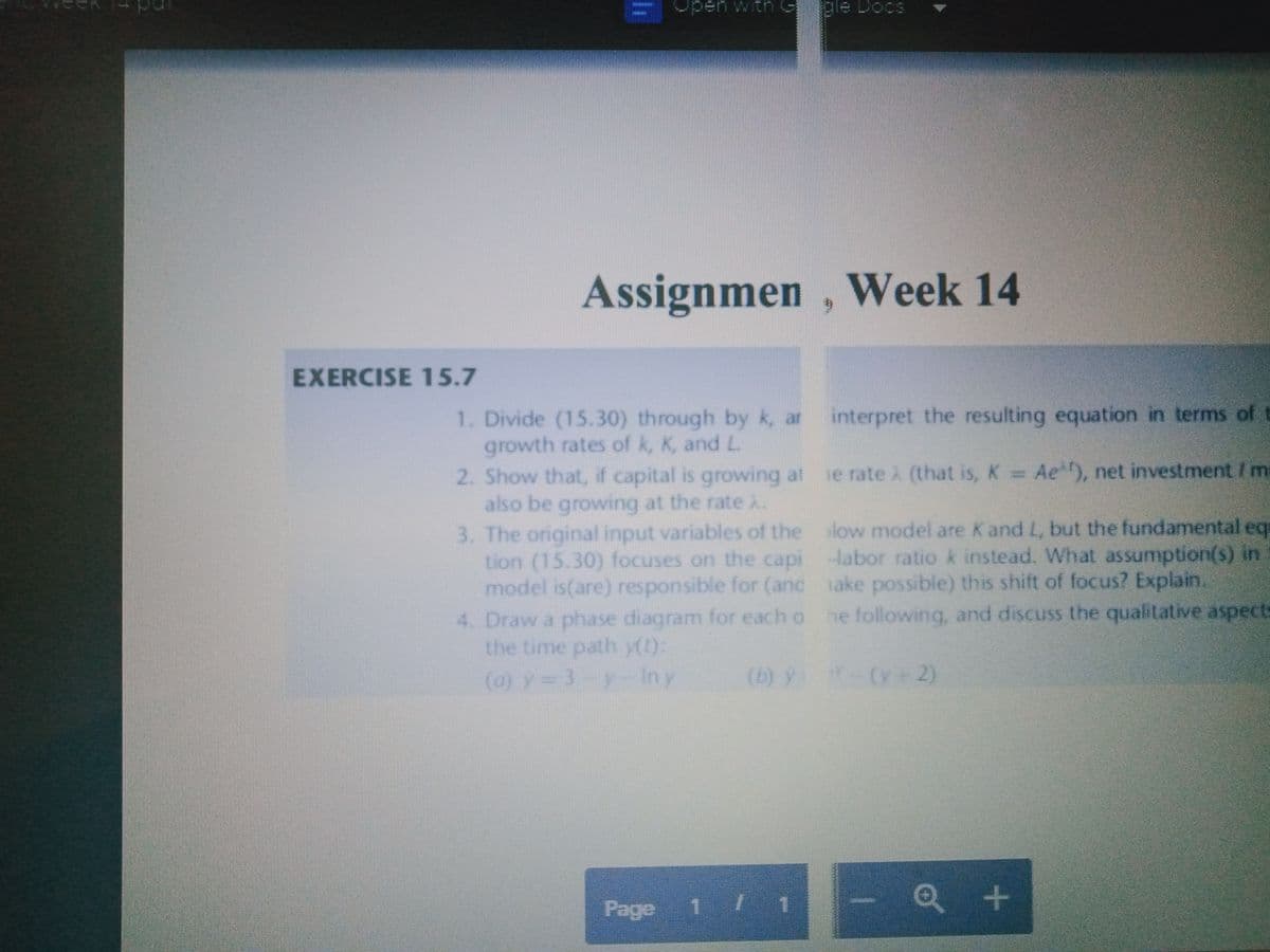 uM uedo
Soog e
Assignmen , Week 14
EXERCISE 15.7
interpret the resulting equation in terms of t
1. Divide (15.30) through by k, ar
growth rates of k, K, and L.
2. Show that, if capital is growing at
also be growing at the rate
3. The original input variables of the low model are K and L, but the fundamental eq
tion (15.30) focuses on the capi labor ratio k instead. What assumption(s) in
model is(are) responsible for (anc ake possible) this shift of focus? Explain.
4. Draw a phase diagram for each o he following, and discuss the qualitative aspects
the time path y():
(a) y 3y- Iny
e rate 2 (that is, K Ae), net investment/m
(b) y (y 2)
Page 1 /
