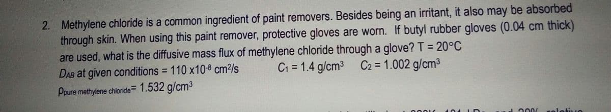 2. Methylene chloride is a common ingredient of paint removers. Besides being an irritant, it also may be absorbed
through skin. When using this paint remover, protective gloves are worn. If butyl rubber gloves (0.04 cm thick)
are used, what is the diffusive mass flux of methylene chloride through a glove? T = 20°C
DAB at given conditions = 110 x10-8 cm²/s
C1 = 1.4 g/cm3 C2 = 1.002 g/cm3
%3D
%3D
Ppure methylene chloride= 1.532 g/cm3
J 200/
rolotvo
