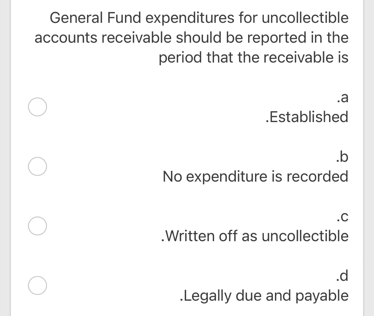 General Fund expenditures for uncollectible
accounts receivable should be reported in the
period that the receivable is
.a
.Established
.b
No expenditure is recorded
.C
.Written off as uncollectible
.d
.Legally due and payable
