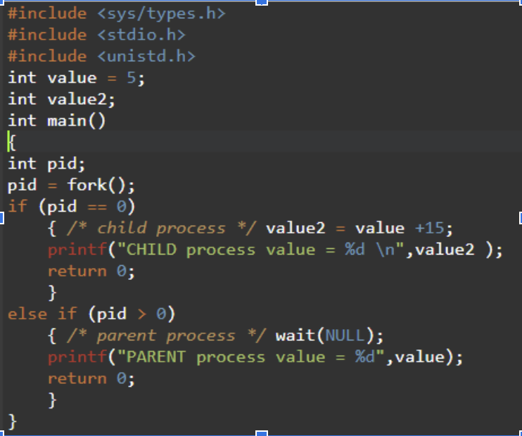 #include <sys/types.h>
#include <stdio.h>
#include <unistd.h>
int value = 5;
int value2;
int main()
k
int pid;
L
pid = fork();
if (pid == 0)
]
{ /* child process */ value2 = value +15;
printf("CHILD process value = %d \n",value2 );
return 0;
}
else if (pid > 0)
{ /* parent process */ wait(NULL);
printf("PARENT process value = %d",value);
return 0;
}
]
C