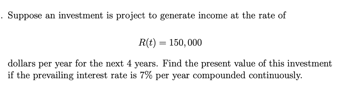 . Suppose an investment is project to generate income at the rate of
R(t) = 150, 000
dollars per year for the next 4 years. Find the present value of this investment
if the prevailing interest rate is 7% per year compounded continuously.
